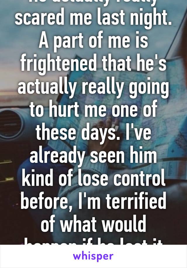 He actually really scared me last night. A part of me is frightened that he's actually really going to hurt me one of these days. I've already seen him kind of lose control before, I'm terrified of what would happen if he lost it all. 