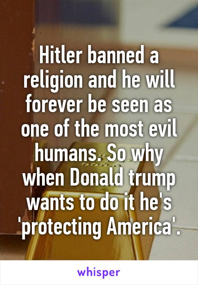 Hitler banned a religion and he will forever be seen as one of the most evil humans. So why when Donald trump wants to do it he's 'protecting America'.