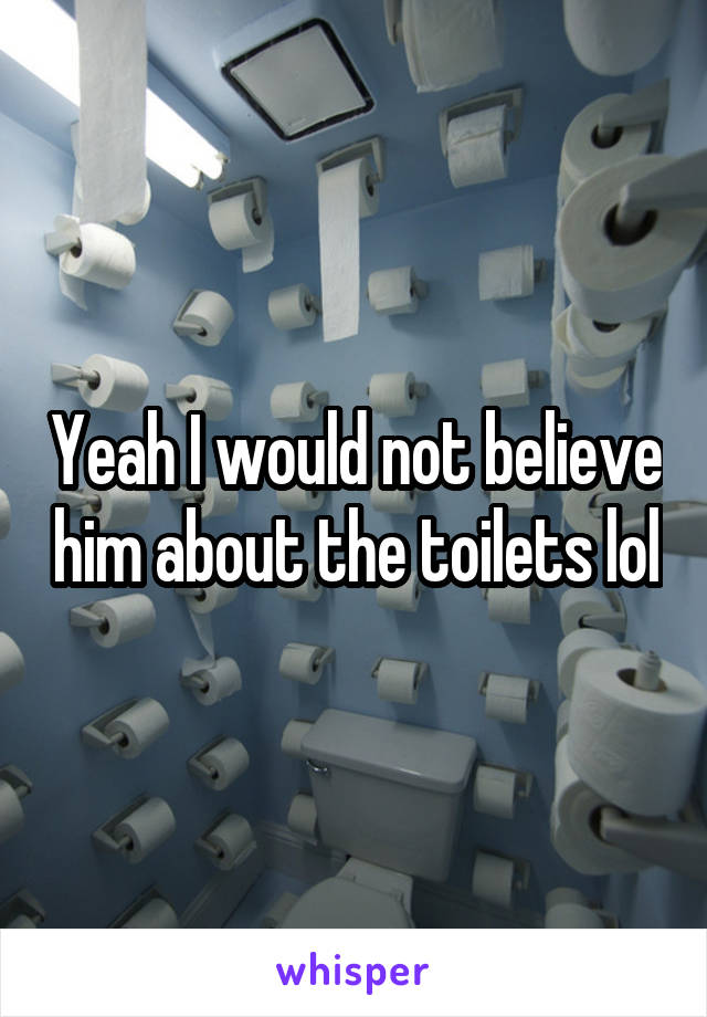 Yeah I would not believe him about the toilets lol