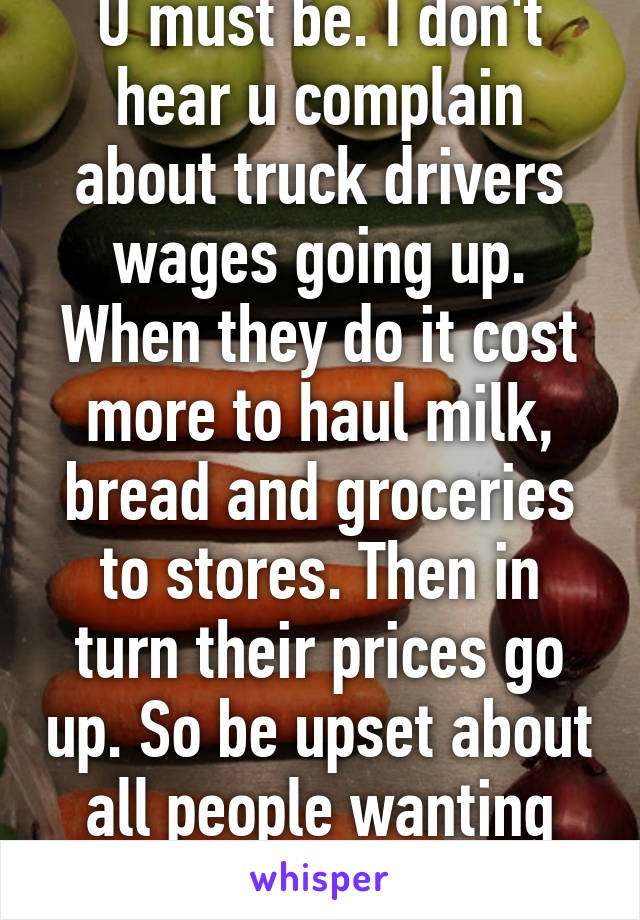 U must be. I don't hear u complain about truck drivers wages going up. When they do it cost more to haul milk, bread and groceries to stores. Then in turn their prices go up. So be upset about all people wanting higher wages 