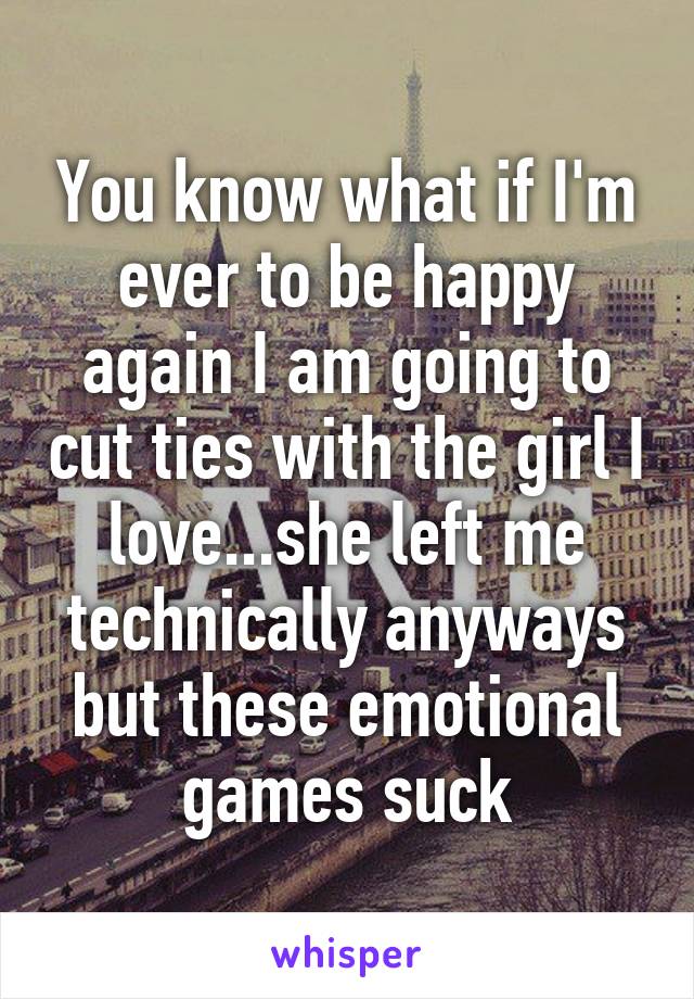 You know what if I'm ever to be happy again I am going to cut ties with the girl I love...she left me technically anyways but these emotional games suck