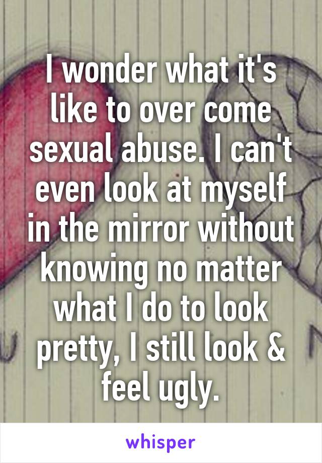 I wonder what it's like to over come sexual abuse. I can't even look at myself in the mirror without knowing no matter what I do to look pretty, I still look & feel ugly.