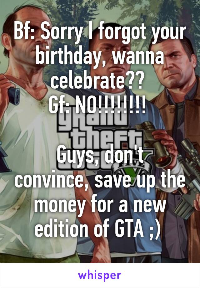 Bf: Sorry I forgot your birthday, wanna celebrate?? 
Gf: NO!!!!!!!! 

Guys, don't convince, save up the money for a new edition of GTA ;) 
