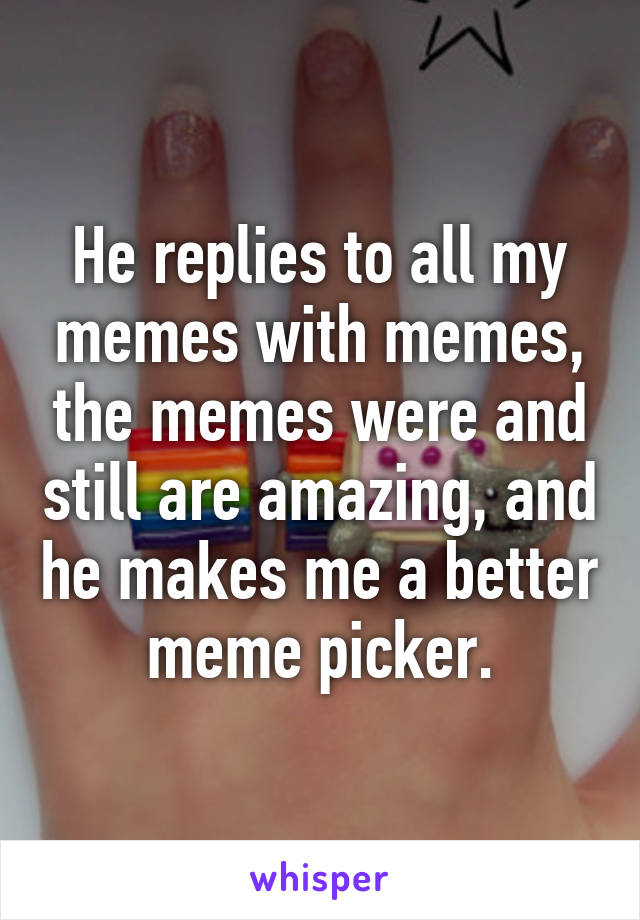 He replies to all my memes with memes, the memes were and still are amazing, and he makes me a better meme picker.