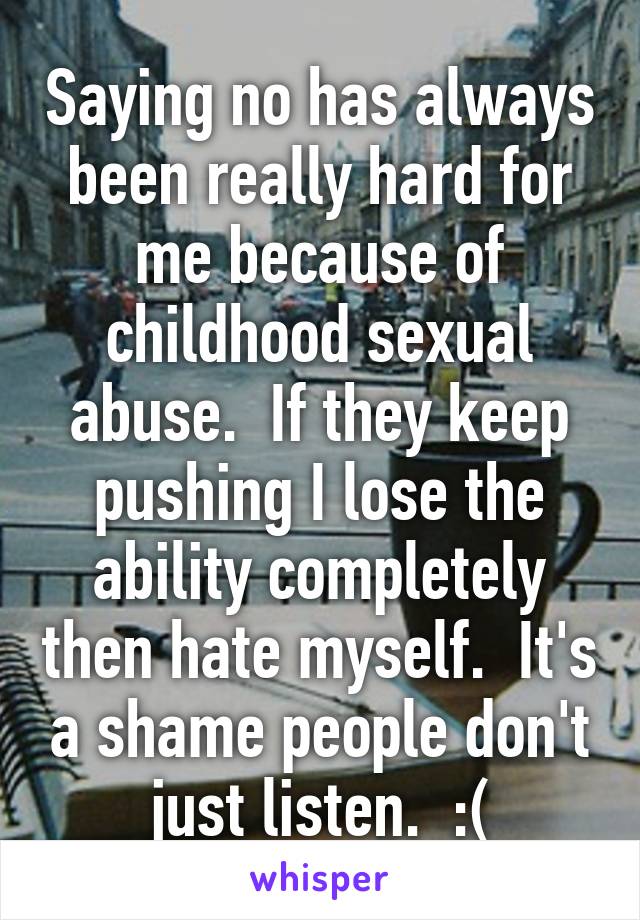 Saying no has always been really hard for me because of childhood sexual abuse.  If they keep pushing I lose the ability completely then hate myself.  It's a shame people don't just listen.  :(