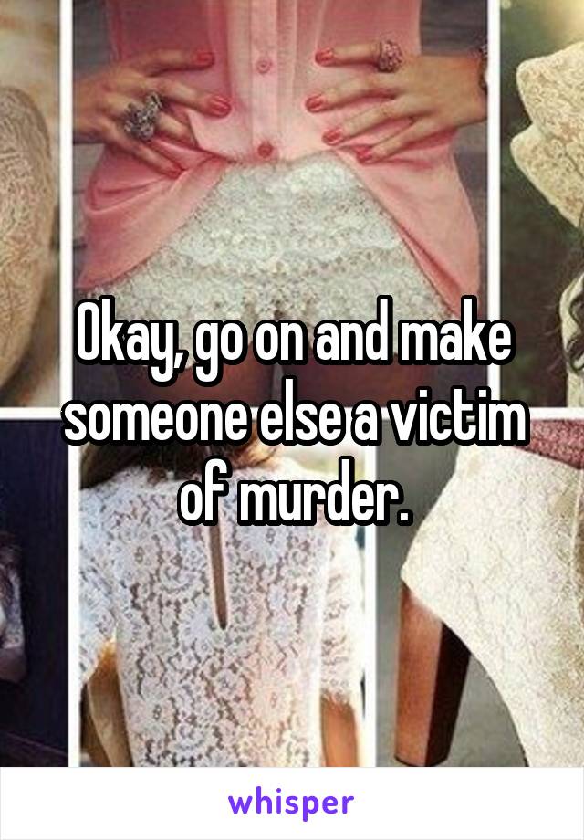 Okay, go on and make someone else a victim of murder.