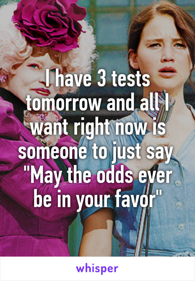 I have 3 tests tomorrow and all I want right now is someone to just say 
"May the odds ever be in your favor"