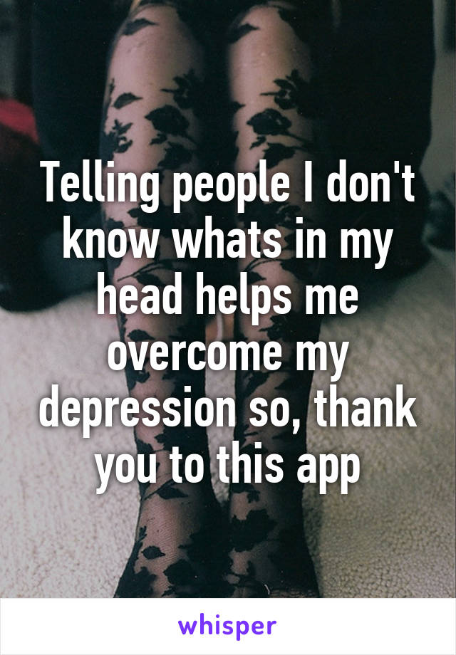 Telling people I don't know whats in my head helps me overcome my depression so, thank you to this app