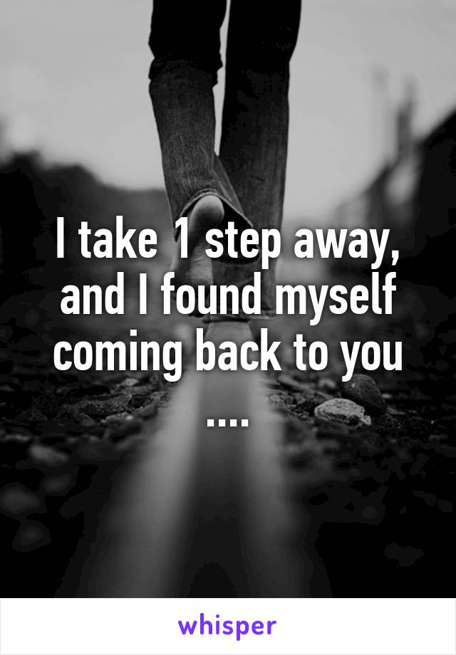 I take 1 step away, and I found myself coming back to you ....