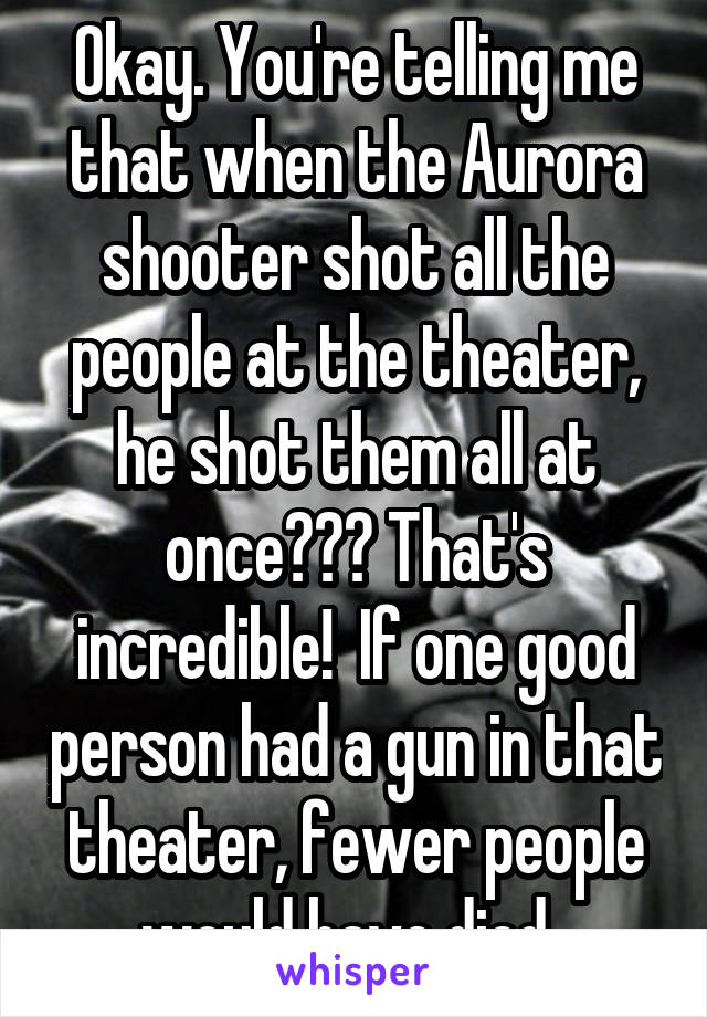 Okay. You're telling me that when the Aurora shooter shot all the people at the theater, he shot them all at once??? That's incredible!  If one good person had a gun in that theater, fewer people would have died. 