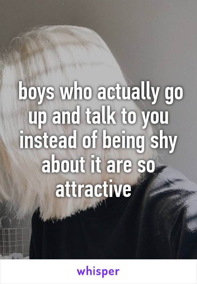  boys who actually go up and talk to you instead of being shy about it are so attractive  