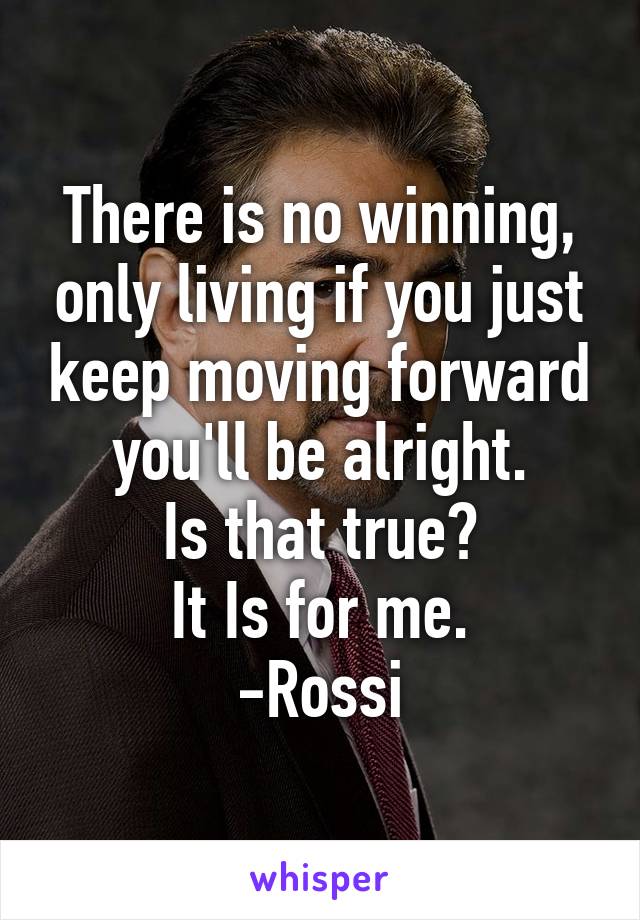 There is no winning, only living if you just keep moving forward you'll be alright.
Is that true?
It Is for me.
-Rossi