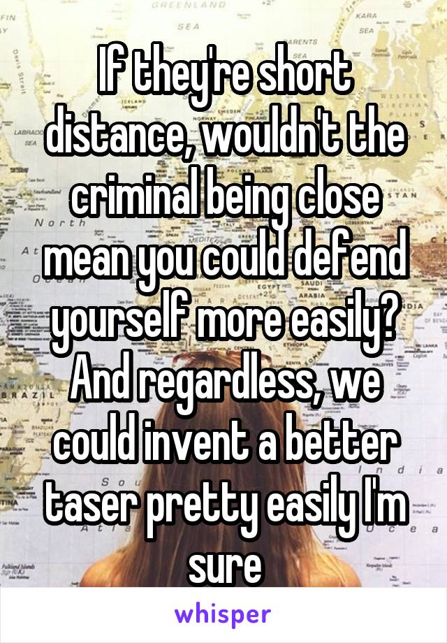 If they're short distance, wouldn't the criminal being close mean you could defend yourself more easily? And regardless, we could invent a better taser pretty easily I'm sure