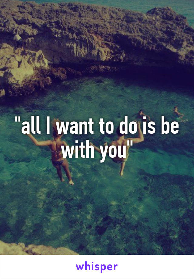 "all I want to do is be with you"