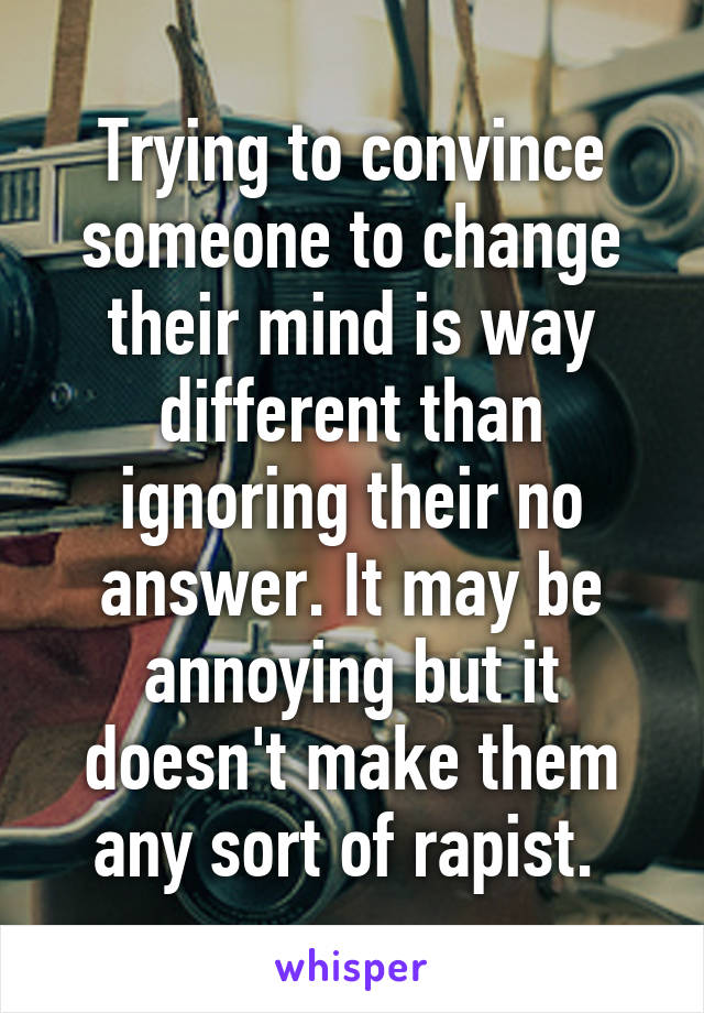 Trying to convince someone to change their mind is way different than ignoring their no answer. It may be annoying but it doesn't make them any sort of rapist. 