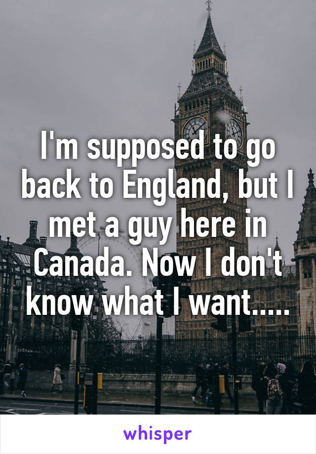 I'm supposed to go back to England, but I met a guy here in Canada. Now I don't know what I want.....