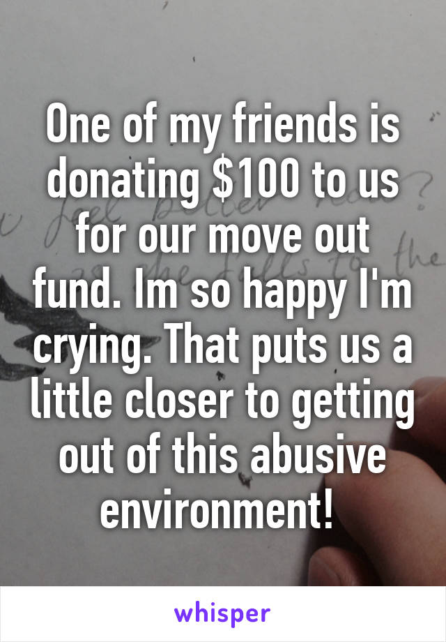 One of my friends is donating $100 to us for our move out fund. Im so happy I'm crying. That puts us a little closer to getting out of this abusive environment! 