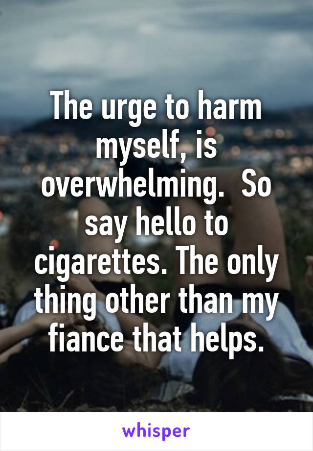 The urge to harm myself, is overwhelming.  So say hello to cigarettes. The only thing other than my fiance that helps.