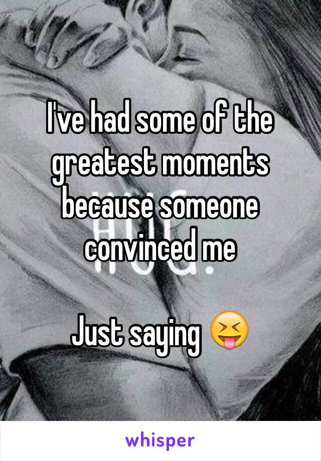 I've had some of the greatest moments because someone convinced me 

Just saying 😝