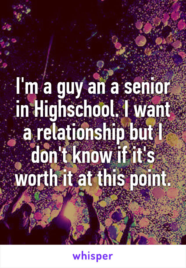 I'm a guy an a senior in Highschool. I want a relationship but I don't know if it's worth it at this point.