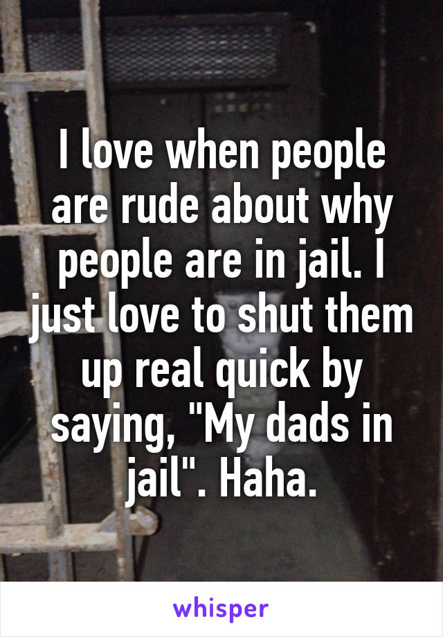 I love when people are rude about why people are in jail. I just love to shut them up real quick by saying, "My dads in jail". Haha.