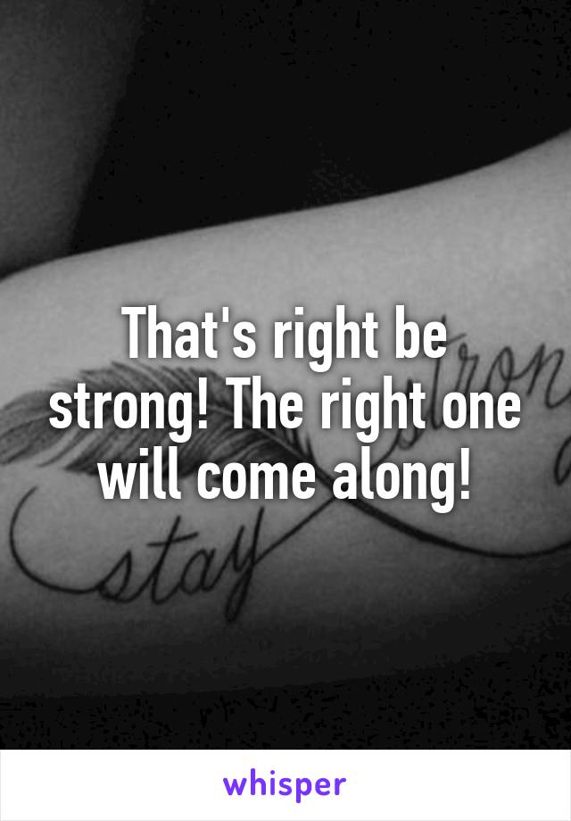 That's right be strong! The right one will come along!