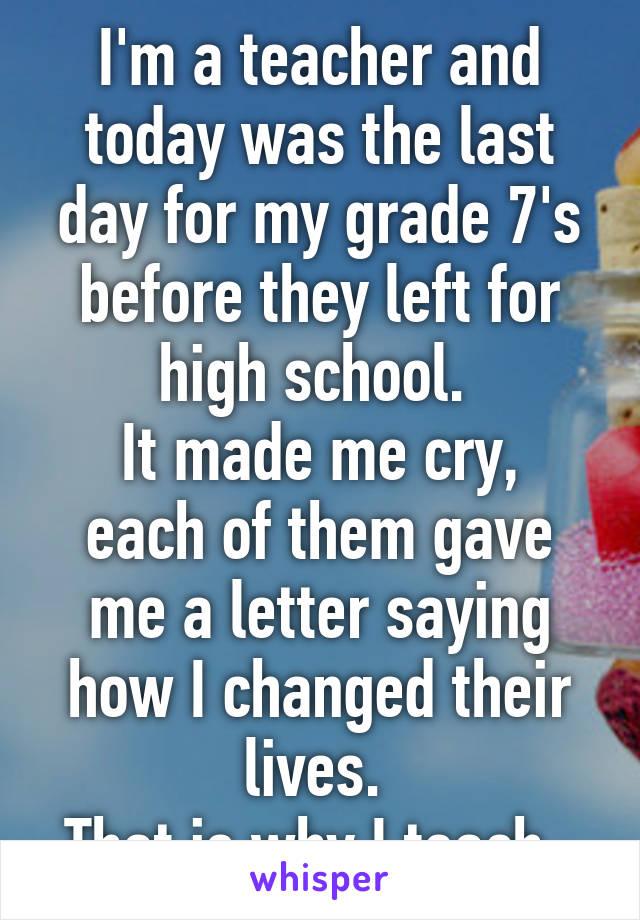 I'm a teacher and today was the last day for my grade 7's before they left for high school. 
It made me cry, each of them gave me a letter saying how I changed their lives. 
That is why I teach. 