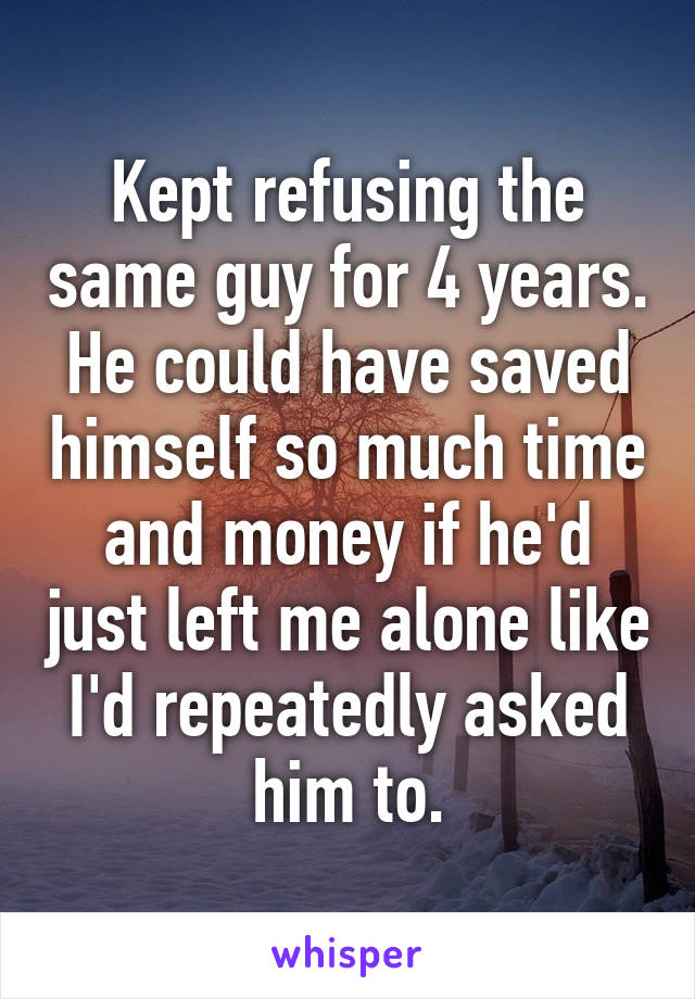 Kept refusing the same guy for 4 years. He could have saved himself so much time and money if he'd just left me alone like I'd repeatedly asked him to.