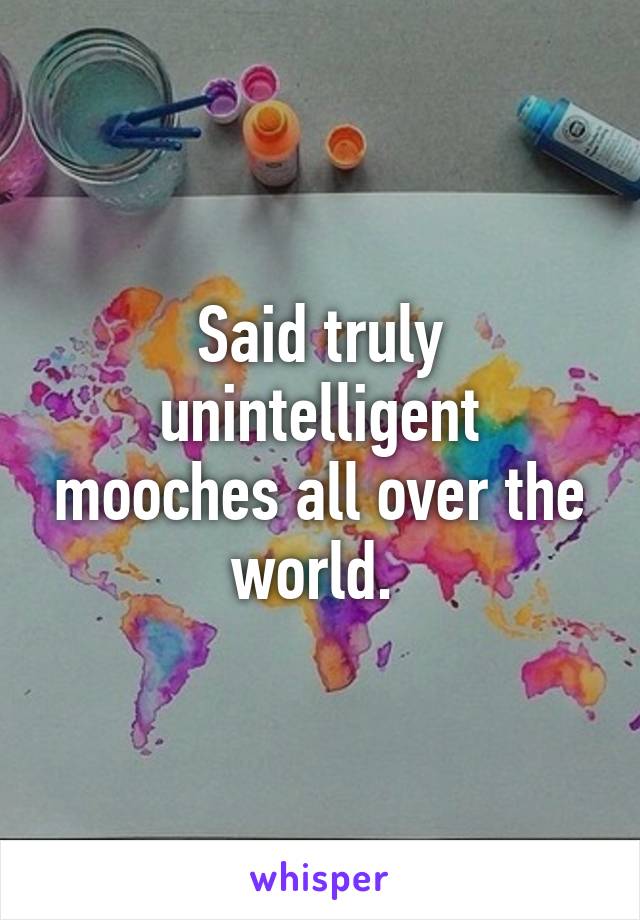 Said truly unintelligent mooches all over the world. 