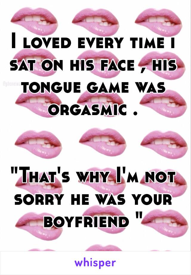 I loved every time i sat on his face , his tongue game was orgasmic . 


"That's why I'm not sorry he was your boyfriend " 