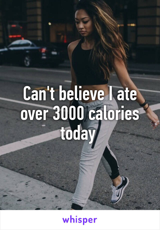 Can't believe I ate over 3000 calories today 