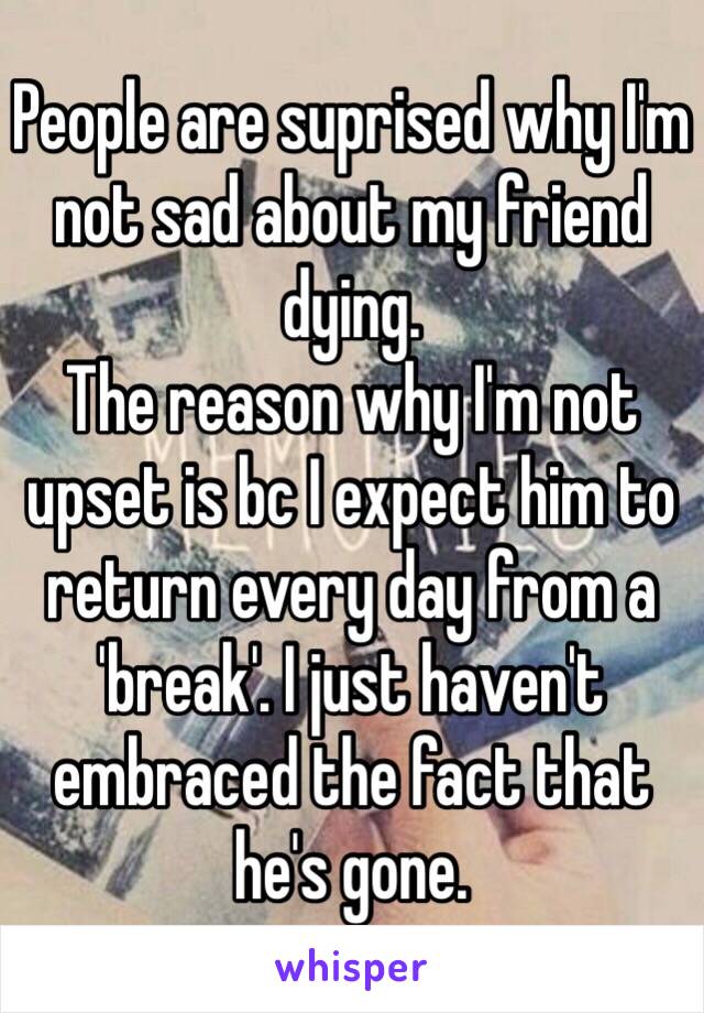 People are suprised why I'm not sad about my friend dying. 
The reason why I'm not upset is bc I expect him to return every day from a 'break'. I just haven't embraced the fact that he's gone. 