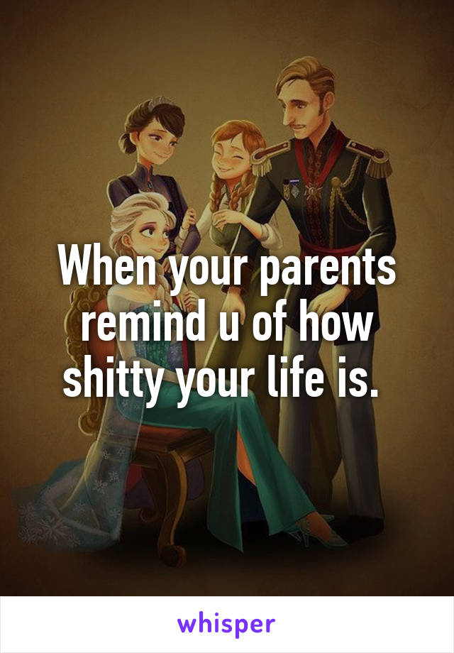 When your parents remind u of how shitty your life is. 