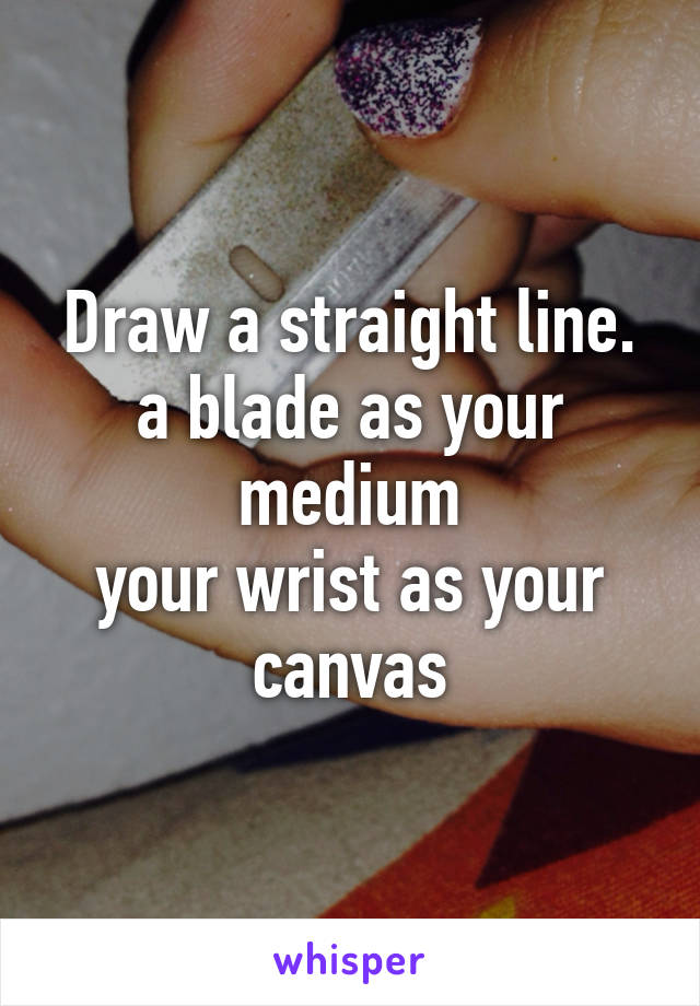 Draw a straight line.
a blade as your medium
your wrist as your canvas