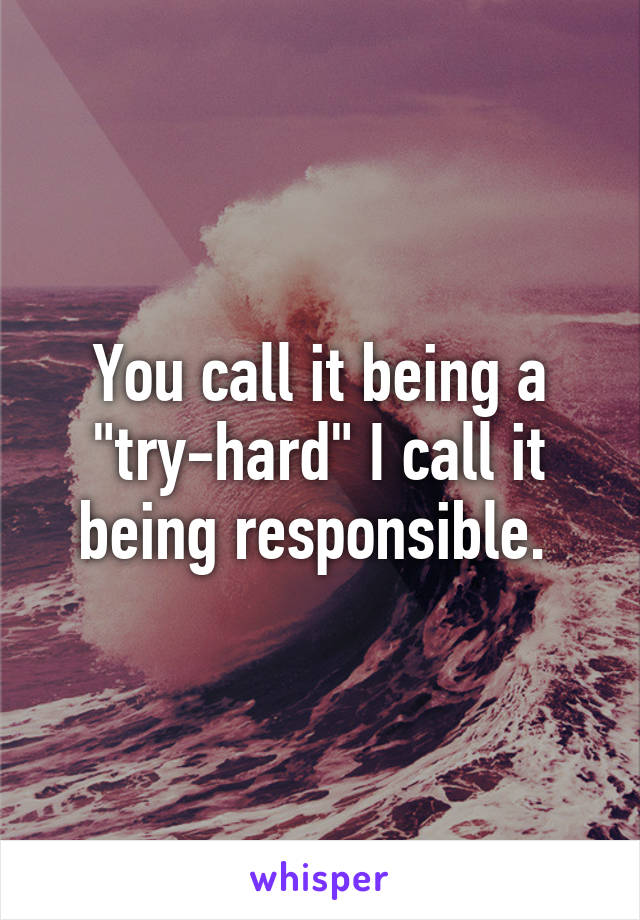 You call it being a "try-hard" I call it being responsible. 