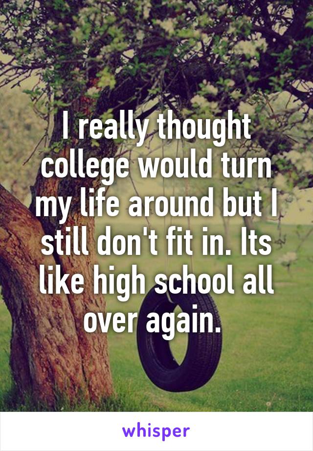 I really thought college would turn my life around but I still don't fit in. Its like high school all over again. 