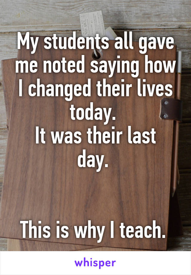 My students all gave me noted saying how I changed their lives today. 
It was their last day. 


This is why I teach. 