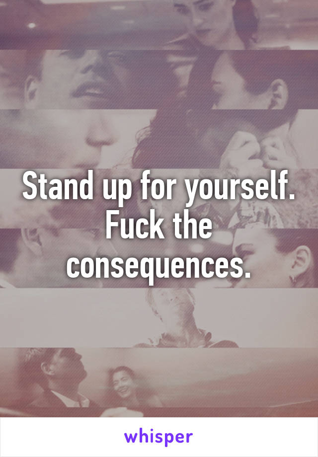 Stand up for yourself. Fuck the consequences.