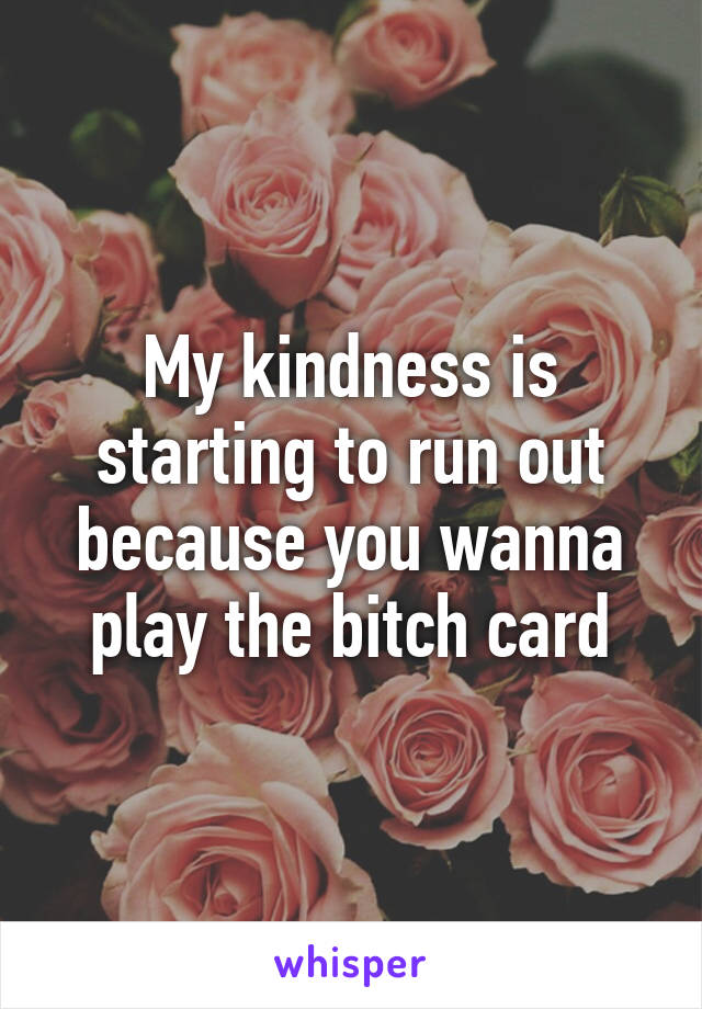 My kindness is starting to run out because you wanna play the bitch card