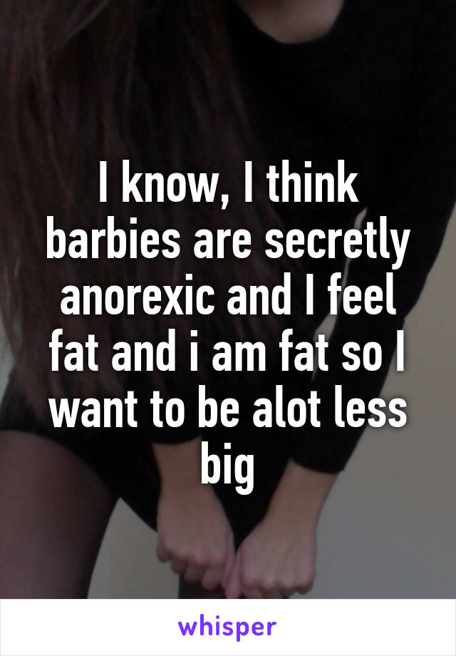 I know, I think barbies are secretly anorexic and I feel fat and i am fat so I want to be alot less big