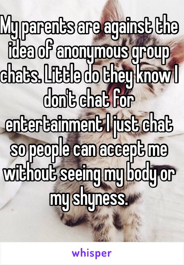 My parents are against the idea of anonymous group chats. Little do they know I don't chat for entertainment I just chat so people can accept me without seeing my body or my shyness.