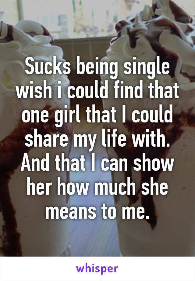 Sucks being single wish i could find that one girl that I could share my life with. And that I can show her how much she means to me.