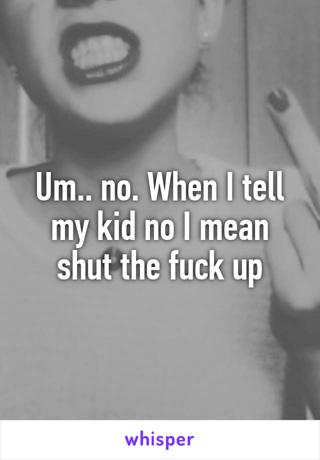 Um.. no. When I tell my kid no I mean shut the fuck up