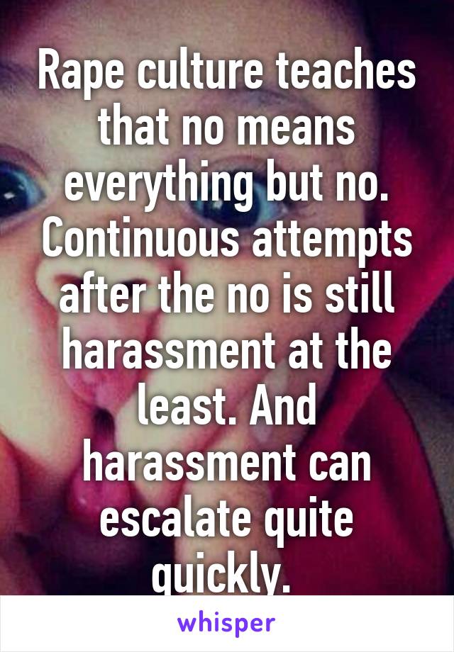 Rape culture teaches that no means everything but no. Continuous attempts after the no is still harassment at the least. And harassment can escalate quite quickly. 