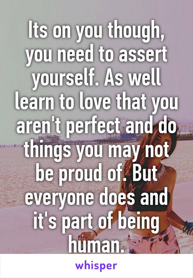 Its on you though, you need to assert yourself. As well learn to love that you aren't perfect and do things you may not be proud of. But everyone does and it's part of being human.