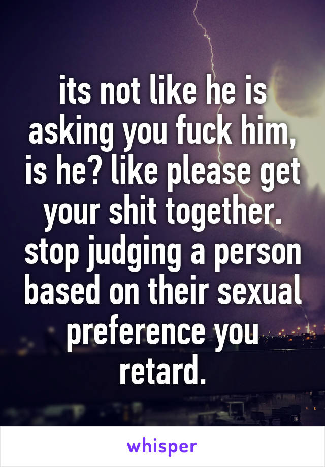 its not like he is asking you fuck him, is he? like please get your shit together. stop judging a person based on their sexual preference you retard.