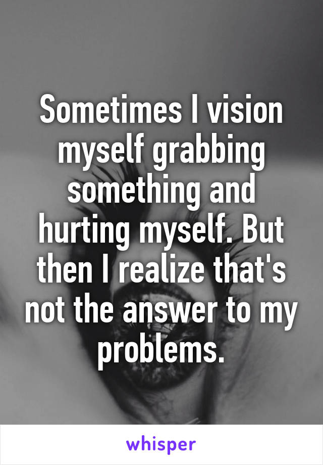 Sometimes I vision myself grabbing something and hurting myself. But then I realize that's not the answer to my problems.