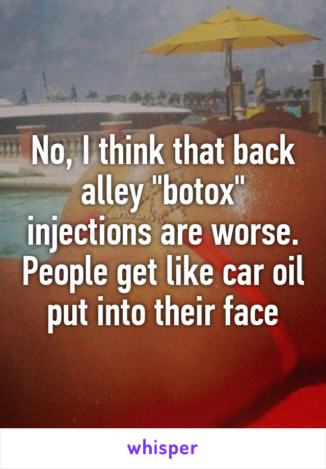 No, I think that back alley "botox" injections are worse. People get like car oil put into their face