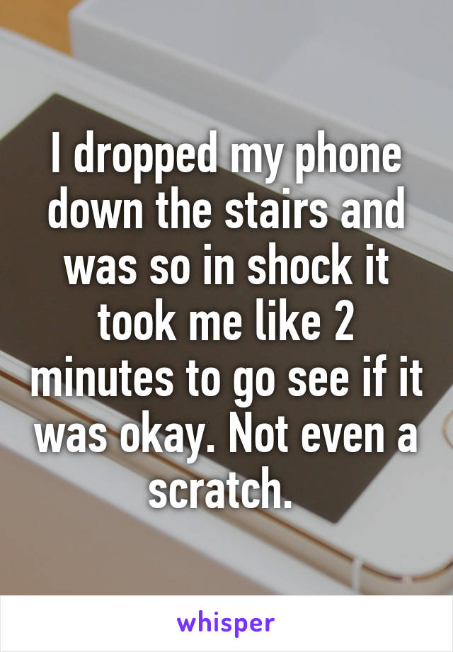 I dropped my phone down the stairs and was so in shock it took me like 2 minutes to go see if it was okay. Not even a scratch. 