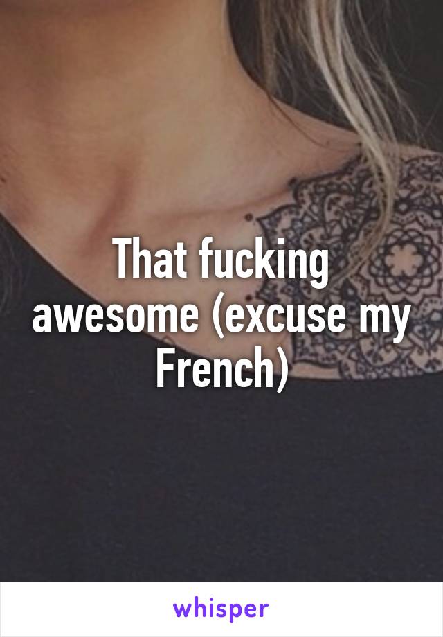 That fucking awesome (excuse my French)